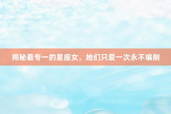 揭秘最专一的星座女，她们只爱一次永不编削