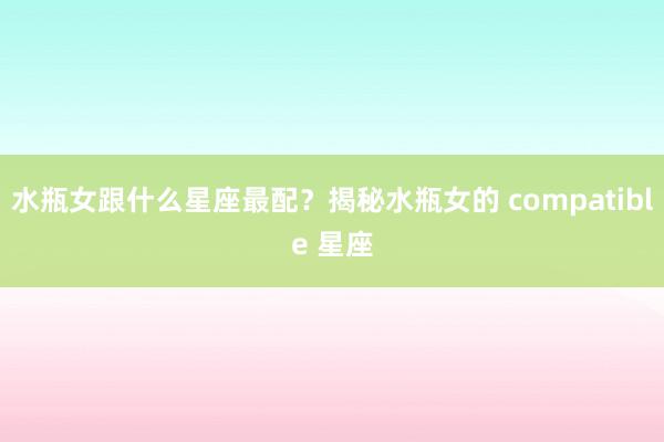 水瓶女跟什么星座最配？揭秘水瓶女的 compatible 星座
