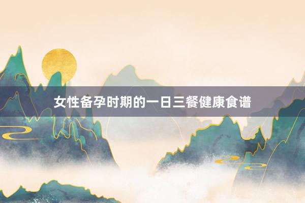 女性备孕时期的一日三餐健康食谱