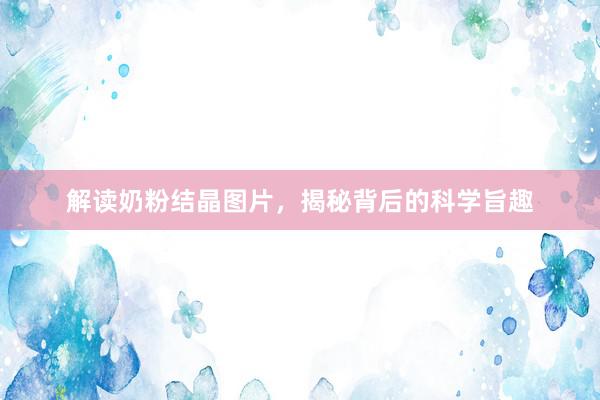 解读奶粉结晶图片，揭秘背后的科学旨趣