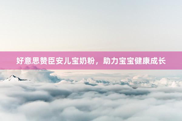 好意思赞臣安儿宝奶粉，助力宝宝健康成长